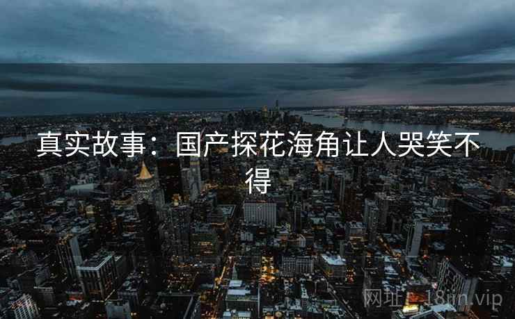 真实故事：国产探花海角让人哭笑不得