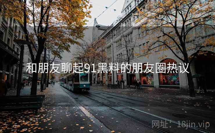 和朋友聊起91黑料的朋友圈热议