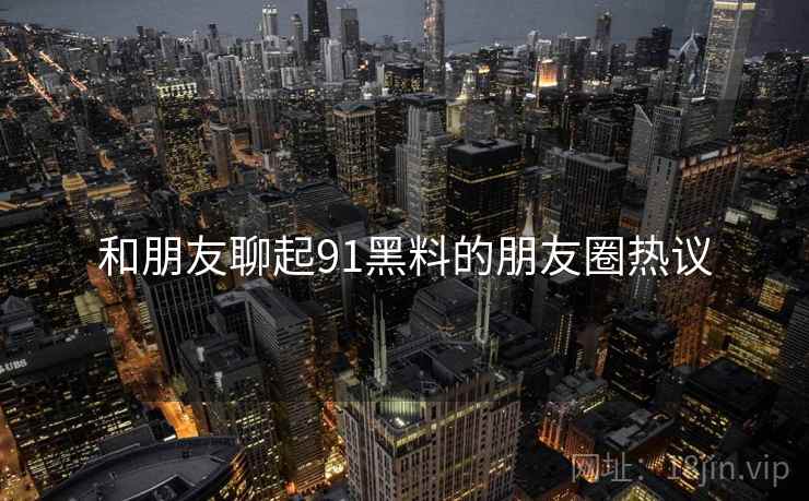 和朋友聊起91黑料的朋友圈热议